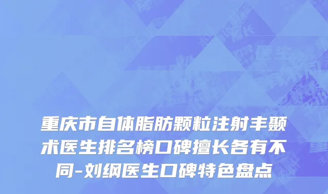 重庆市自体脂肪颗粒注射丰颞术医生排名榜口碑擅长各有不同-刘纲医生口碑特色盘点