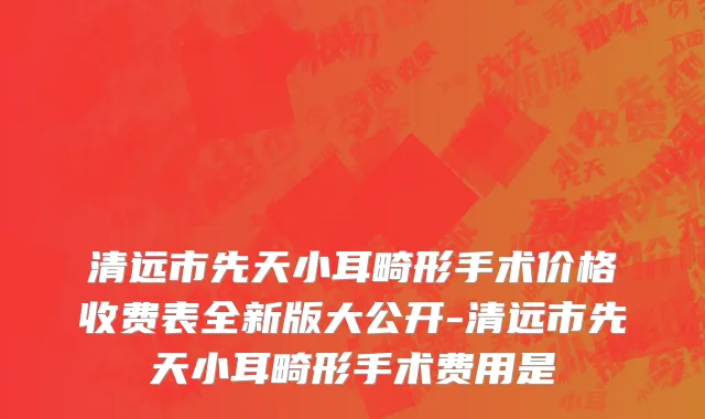 清远市先天小耳畸形手术价格收费表全新版大公开-清远市先天小耳畸形手术费用是