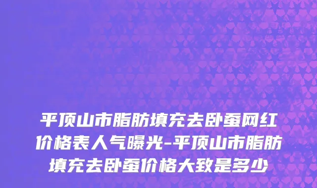 平顶山市脂肪填充去卧蚕网红价格表人气曝光-平顶山市脂肪填充去卧蚕价格大致是多少