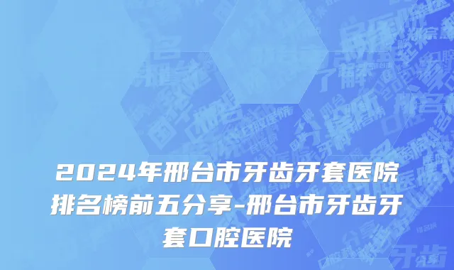2024年邢台市牙齿牙套医院排名榜前五分享-邢台市牙齿牙套口腔医院