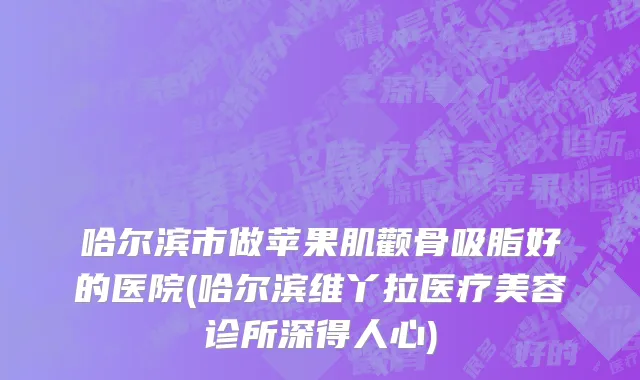 哈尔滨市做苹果肌颧骨吸脂好的医院(哈尔滨维丫拉医疗美容诊所深得人心)