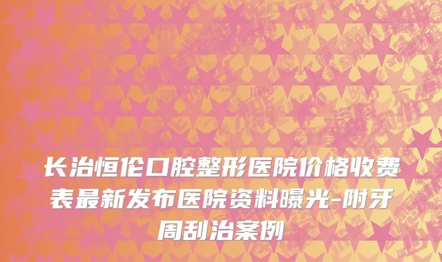 长治恒伦口腔整形医院价格收费表最新发布医院资料曝光-附牙周刮治案例