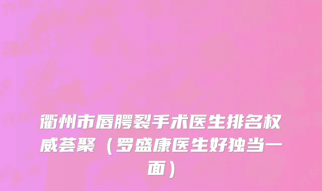 衢州市唇腭裂手术医生排名权威荟聚（罗盛康医生好独当一面）