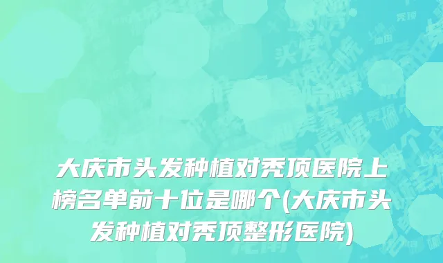 大庆市头发种植对秃顶医院上榜名单前十位是哪个(大庆市头发种植对秃顶整形医院)