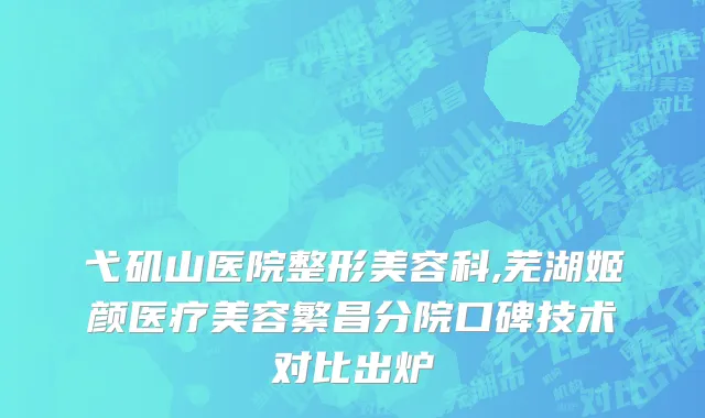 弋矶山医院整形美容科,芜湖姬颜医疗美容繁昌分院口碑技术对比出炉