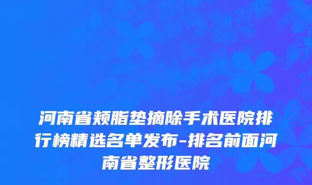 河南省颊脂垫摘除手术医院排行榜精选名单发布-排名前面河南省整形医院
