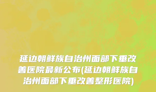 延边朝鲜族自治州面部下垂改善医院最新公布(延边朝鲜族自治州面部下垂改善整形医院)