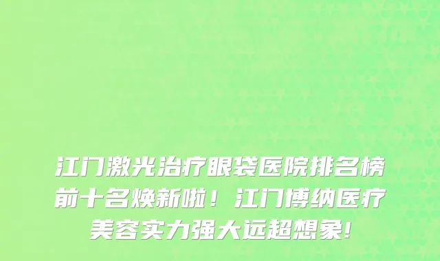 江门激光治疗眼袋医院排名榜前十名焕新啦!江门博纳医疗美容实力强大远超想象!