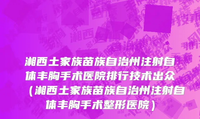 湘西土家族苗族自治州注射自体丰胸手术医院排行技术出众（湘西土家族苗族自治州注射自体丰胸手术整形医院）