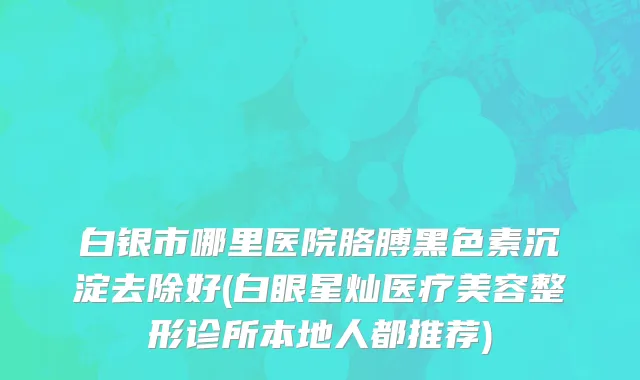 白银市哪里医院胳膊黑色素沉淀去除好(白眼星灿医疗美容整形诊所本地人都推荐)
