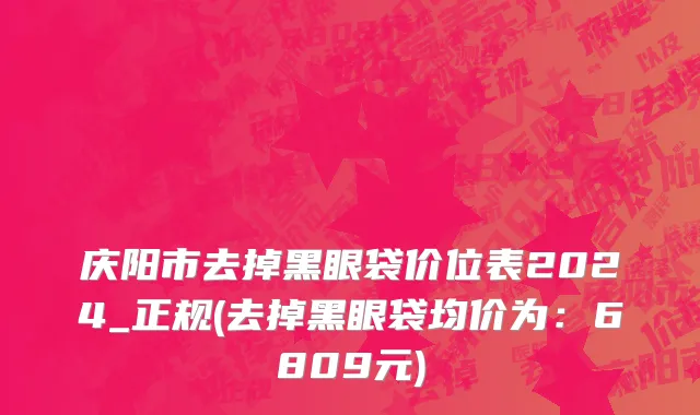 庆阳市去掉黑眼袋价位表2024_正规(去掉黑眼袋均价为：6809元)
