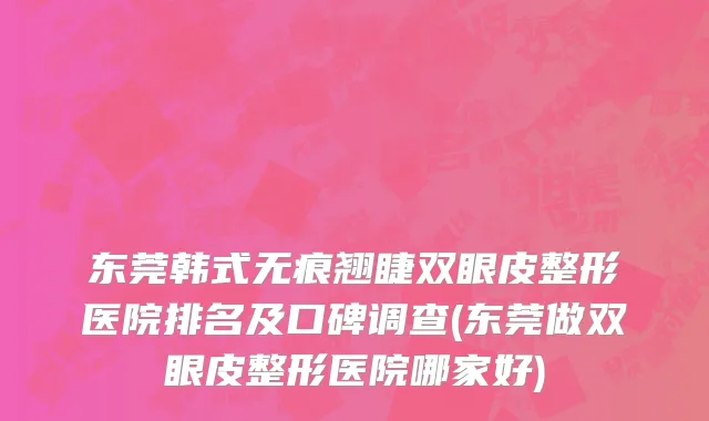 东莞韩式无痕翘睫双眼皮整形医院排名及口碑调查(东莞做双眼皮整形医院哪家好)