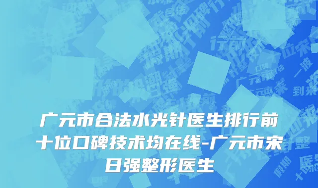广元市合法水光针医生排行前十位口碑技术均在线-广元市宋日强整形医生