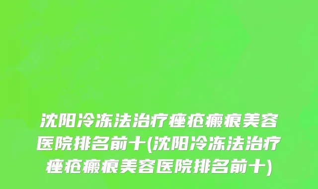 沈阳冷冻法治疗痤疮瘢痕美容医院排名前十(沈阳冷冻法治疗痤疮瘢痕美容医院排名前十)