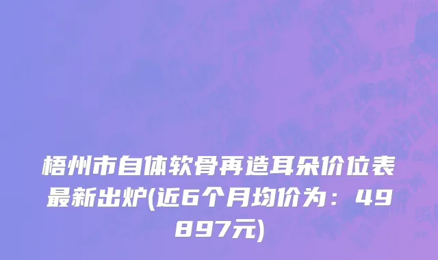 梧州市自体软骨再造耳朵价位表最新出炉(近6个月均价为：49897元)