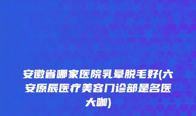 安徽省哪家医院乳晕脱毛好(六安原辰医疗美容门诊部是名医大咖)