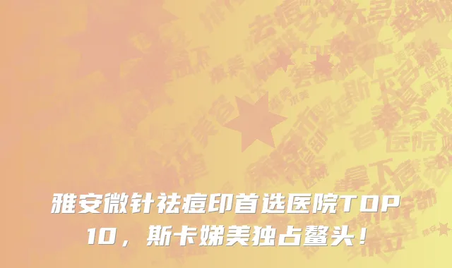 雅安微针祛痘印首选医院TOP10,斯卡娣美独占鳌头!