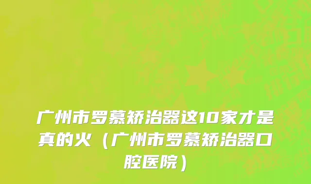 广州市罗慕矫治器这10家才是真的火（广州市罗慕矫治器口腔医院）