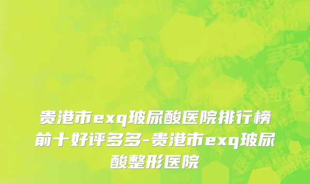 贵港市exq玻尿酸医院排行榜前十好评多多-贵港市exq玻尿酸整形医院