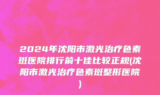 2024年沈阳市激光治疗色素斑医院排行前十佳比较正规(沈阳市激光治疗色素斑整形医院)
