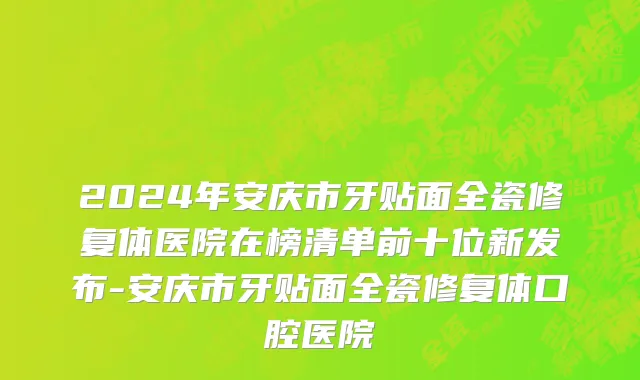 2024年安庆市牙贴面全瓷修复体医院在榜清单前十位新发布-安庆市牙贴面全瓷修复体口腔医院