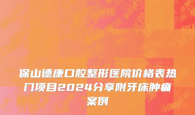 保山德康口腔整形医院价格表热门项目2024分享附牙床肿痛案例