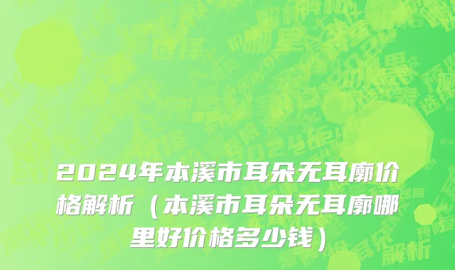 2024年本溪市耳朵无耳廓价格解析（本溪市耳朵无耳廓哪里好价格多少钱）