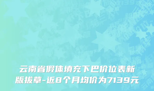云南省假体填充下巴价位表新版拔草-近8个月均价为7139元