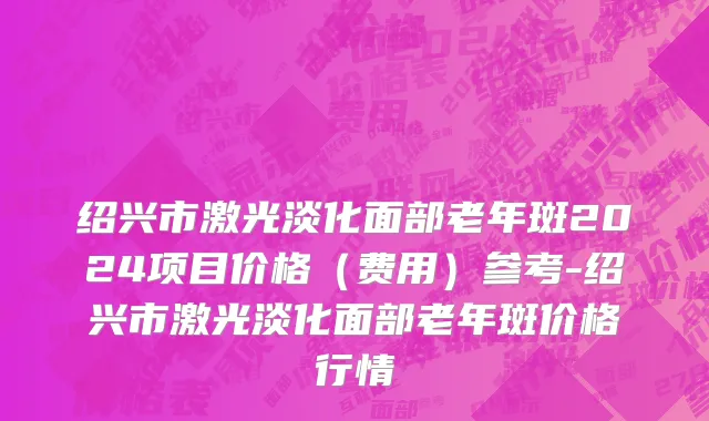 绍兴市激光淡化面部老年斑2024项目价格（费用）参考-绍兴市激光淡化面部老年斑价格行情