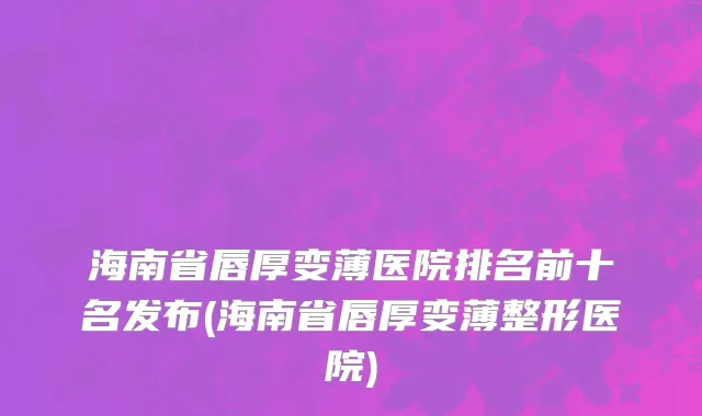 海南省唇厚变薄医院排名前十名发布(海南省唇厚变薄整形医院)