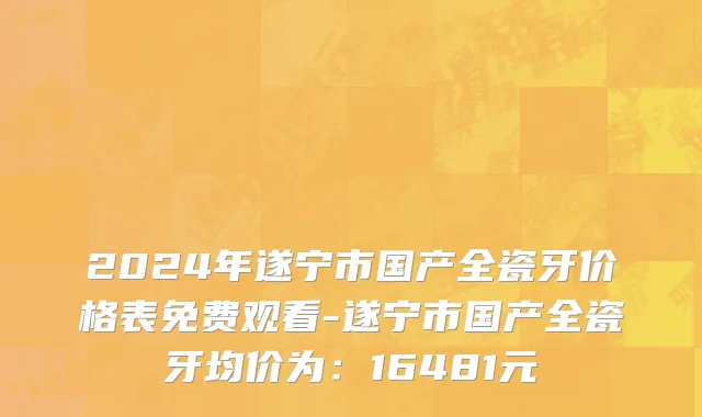 2024年遂宁市国产全瓷牙价格表免费观看-遂宁市国产全瓷牙均价为：16481元