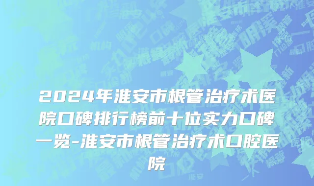 2024年淮安市根管治疗术医院口碑排行榜前十位实力口碑一览-淮安市根管治疗术口腔医院