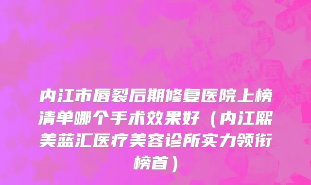 内江市唇裂后期修复医院上榜清单哪个手术效果好（内江熙美蓝汇医疗美容诊所实力领衔榜首）