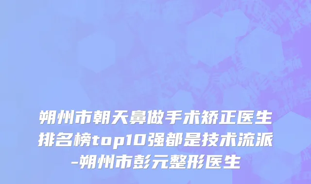 朔州市朝天鼻做手术矫正医生排名榜top10强都是技术流派-朔州市彭元整形医生