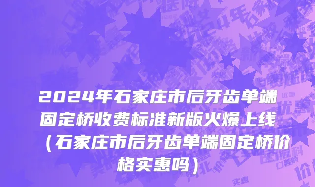 2024年石家庄市后牙齿单端固定桥收费标准新版火爆上线（石家庄市后牙齿单端固定桥价格实惠吗）