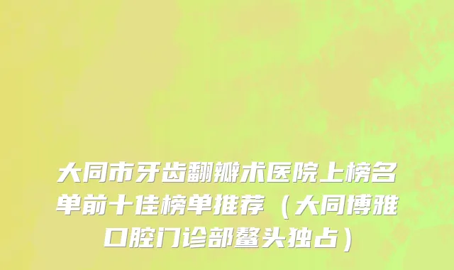大同市牙齿翻瓣术医院上榜名单前十佳榜单推荐（大同博雅口腔门诊部鳌头独占）