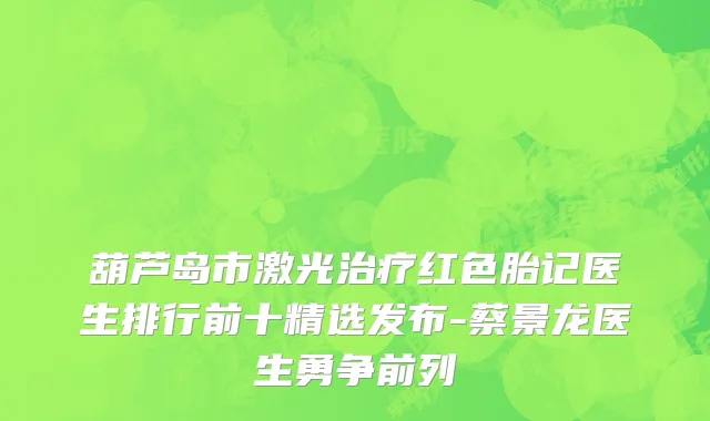 葫芦岛市激光治疗红色胎记医生排行前十精选发布-蔡景龙医生勇争前列