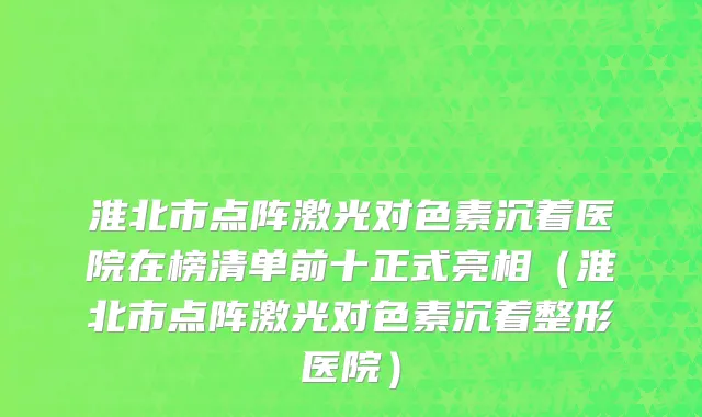 淮北市点阵激光对色素沉着医院在榜清单前十正式亮相（淮北市点阵激光对色素沉着整形医院）