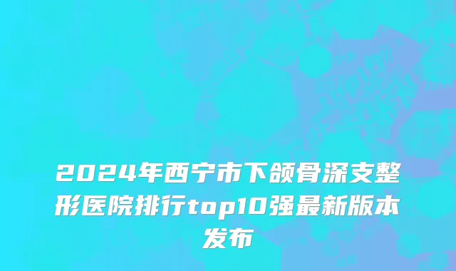 2024年西宁市下颌骨深支整形医院排行top10强最新版本发布