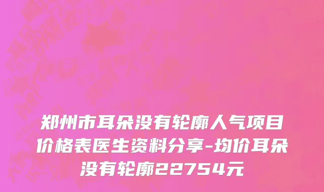 郑州市耳朵没有轮廓人气项目价格表医生资料分享-均价耳朵没有轮廓22754元