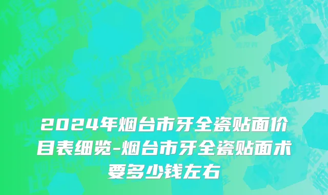 2024年烟台市牙全瓷贴面价目表细览-烟台市牙全瓷贴面术要多少钱左右