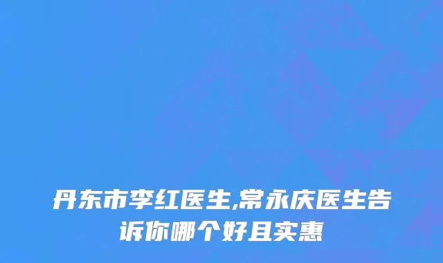 丹东市李红医生,常永庆医生告诉你哪个好且实惠