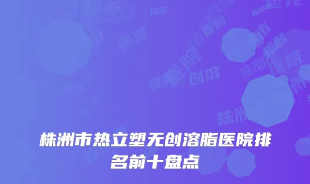 株洲市热立塑无创溶脂医院排名前十盘点