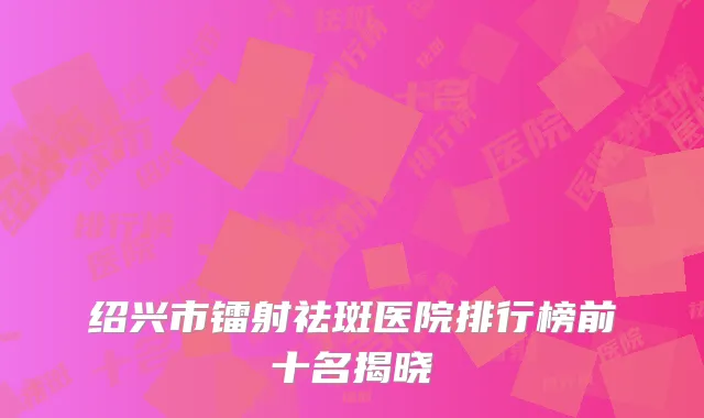 绍兴市镭射祛斑医院排行榜前十名揭晓