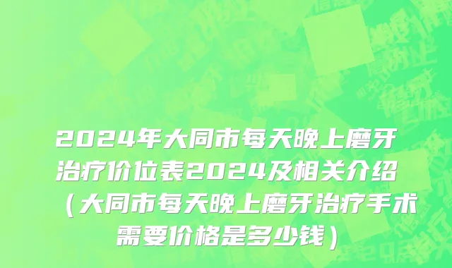 2024年大同市每天晚上磨牙治疗价位表2024及相关介绍（大同市每天晚上磨牙治疗手术需要价格是多少钱）