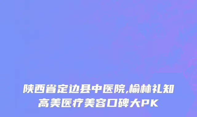 陕西省定边县中医院,榆林礼知高美医疗美容口碑大PK