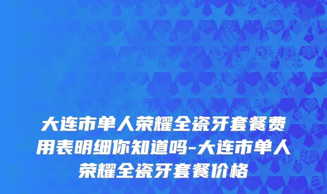 大连市单人荣耀全瓷牙套餐费用表明细你知道吗-大连市单人荣耀全瓷牙套餐价格