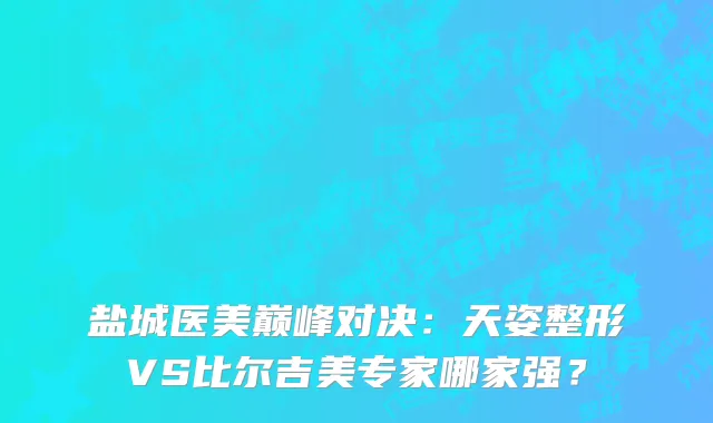 盐城医美巅峰对决：天姿整形VS比尔吉美专家哪家强？