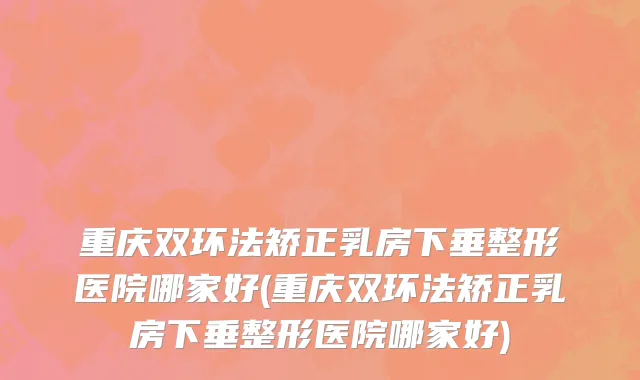 重庆双环法矫正乳房下垂整形医院哪家好(重庆双环法矫正乳房下垂整形医院哪家好)