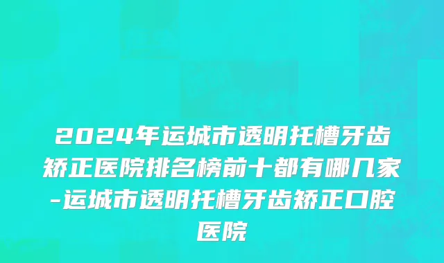 2024年运城市透明托槽牙齿矫正医院排名榜前十都有哪几家-运城市透明托槽牙齿矫正口腔医院